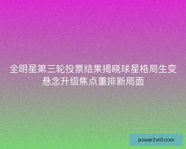 全明星第三轮投票结果揭晓球星格局生变悬念升级焦点重排新局面