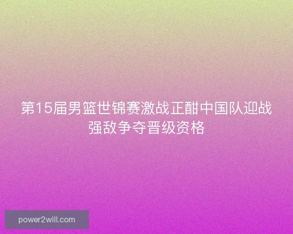 第15届男篮世锦赛激战正酣中国队迎战强敌争夺晋级资格
